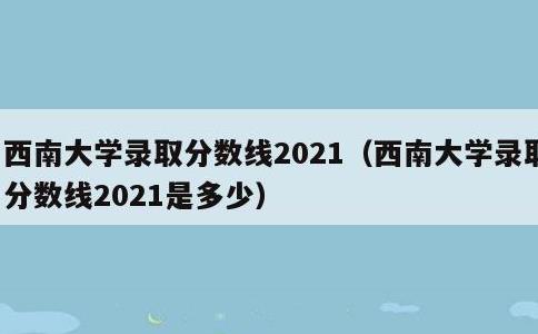 西南大学录取分数线2021，西南大学录取分数线2021是多少