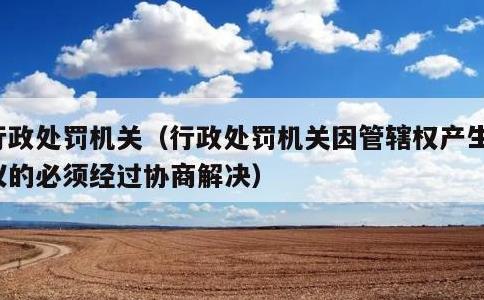 行政处罚机关，行政处罚机关因管辖权产生争议的必须经过协商解决