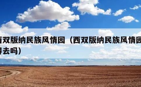 西双版纳民族风情园，西双版纳民族风情园值得去吗