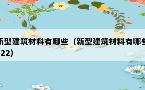 新型建筑材料有哪些，新型建筑材料有哪些2022