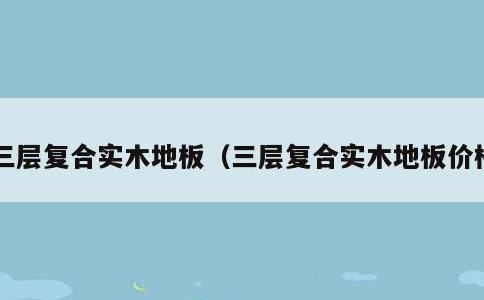 三层复合实木地板，三层复合实木地板价格