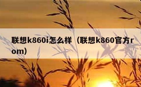 联想k860i怎么样，联想k860官方rom