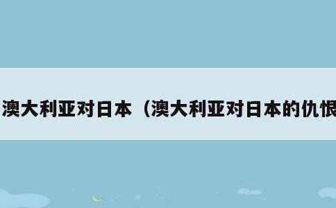 澳大利亚对日本，澳大利亚对日本的仇恨