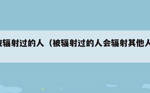 被辐射过的人，被辐射过的人会辐射其他人吗