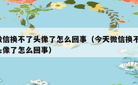 微信换不了头像了怎么回事，今天微信换不了头像了怎么回事