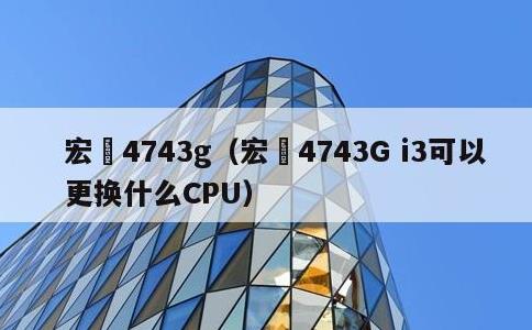 宏碁4743g，宏碁4743G i3可以更换什么CPU