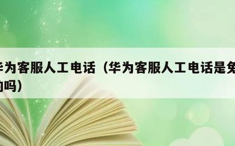 华为客服人工电话，华为客服人工电话是免费的吗