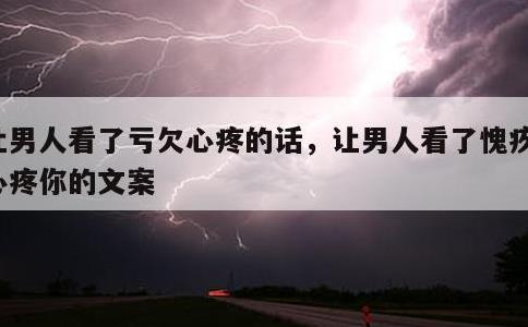 让男人看了亏欠心疼的话，让男人看了愧疚你心疼你的文案