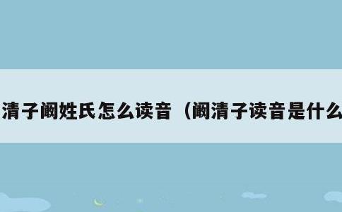 清子阚姓氏怎么读音，阚清子读音是什么