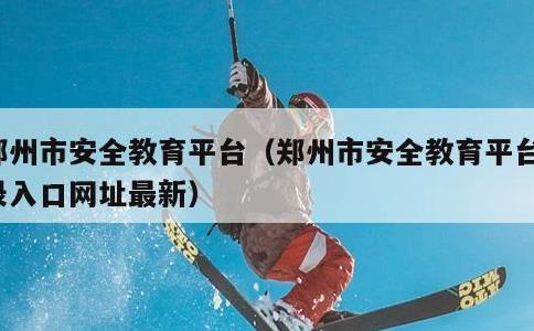 郑州市安全教育平台，郑州市安全教育平台登录入口网址最新