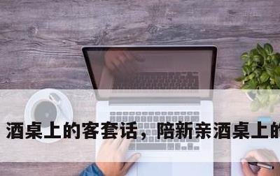 酒桌上的客套话，陪新亲酒桌上的客套话