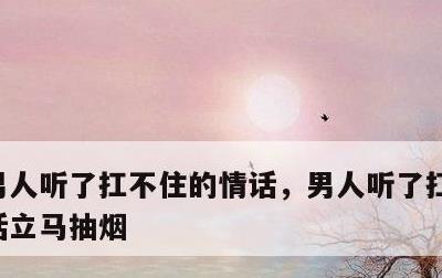 男人听了扛不住的情话，男人听了扛不住的情话立马抽烟