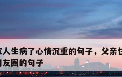 家人生病了心情沉重的句子，父亲住院适合发朋友圈的句子