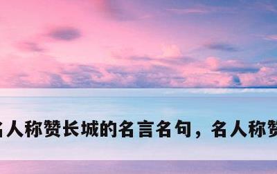 名人称赞长城的名言名句，名人称赞长城的话