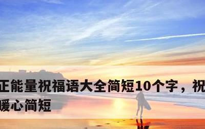 正能量祝福语大全简短10个字，祝福语句句暖心简短