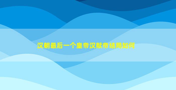 汉朝最后一个皇帝汉献帝结局如何