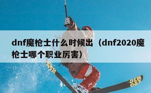 dnf魔枪士什么时候出，dnf2020魔枪士哪个职业厉害